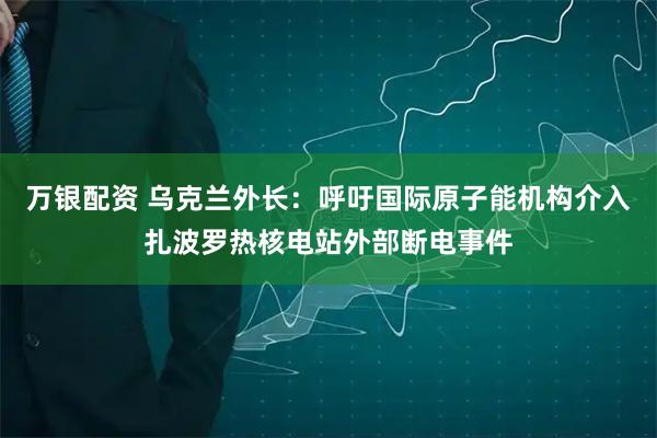 万银配资 乌克兰外长：呼吁国际原子能机构介入扎波罗热核电站外部断电事件