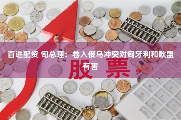 百进配资 匈总理：卷入俄乌冲突对匈牙利和欧盟有害