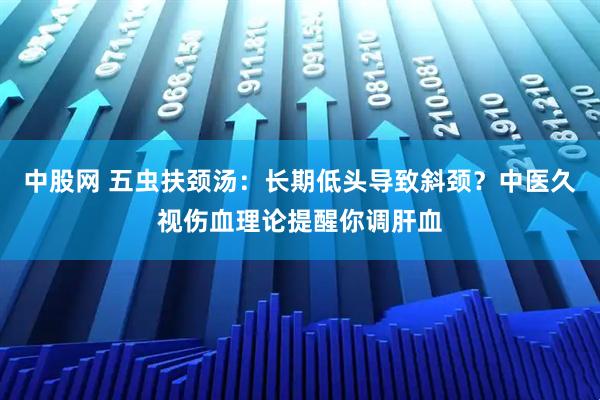 中股网 五虫扶颈汤：长期低头导致斜颈？中医久视伤血理论提醒你调肝血