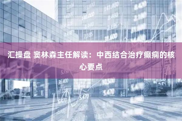 汇操盘 窦林森主任解读：中西结合治疗癫痫的核心要点