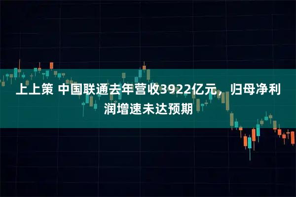 上上策 中国联通去年营收3922亿元，归母净利润增速未达预期