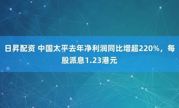 日昇配资 中国太平去年净利润同比增超220%，每股派息1.23港元