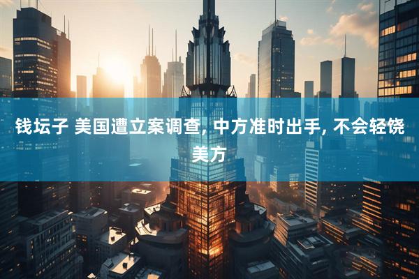 钱坛子 美国遭立案调查, 中方准时出手, 不会轻饶美方