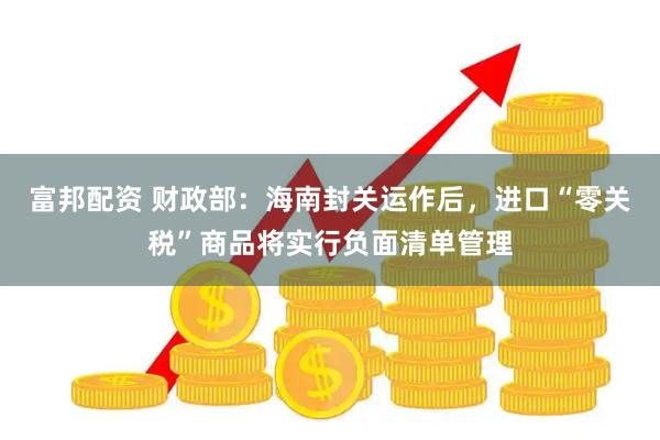 富邦配资 财政部：海南封关运作后，进口“零关税”商品将实行负面清单管理